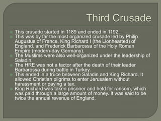    This crusade started in 1189 and ended in 1192.
   This was by far the most organized crusade led by Philip
    Augustus of France, King Richard I (the Lionhearted) of
    England, and Frederick Barbarossa of the Holy Roman
    Empire (modern-day Germany).
   The Muslims were also well-organized under the leadership of
    Saladin.
   The HRE was not a factor after the death of their leader
    Barbarossa during battle in Turkey.
   This ended in a truce between Saladin and King Richard. It
    allowed Christian pilgrims to enter Jerusalem without
    harassment or paying a tax.
   King Richard was taken prisoner and held for ransom, which
    was paid through a large amount of money. It was said to be
    twice the annual revenue of England.
 