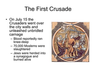 The First Crusade On July 15 the Crusaders went over the city walls and unleashed unbridled carnage Blood reportedly ran knee-deep 70,000 Moslems were slaughtered Jews were herded into a synagogue and burned alive 
