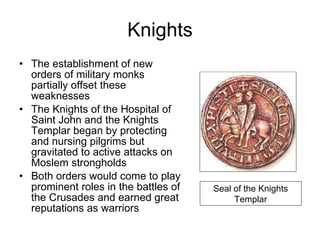 Knights The establishment of new orders of military monks partially offset these weaknesses The Knights of the Hospital of Saint John and the Knights Templar began by protecting and nursing pilgrims but gravitated to active attacks on Moslem strongholds Both orders would come to play prominent roles in the battles of the Crusades and earned great reputations as warriors  Seal of the Knights Templar 