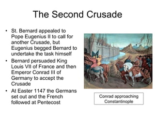 The Second Crusade St. Bernard appealed to Pope Eugenius II to call for another Crusade, but Eugenius begged Bernard to undertake the task himself Bernard persuaded King Louis VII of France and then Emperor Conrad III of Germany to accept the Crusade At Easter 1147 the Germans set out and the French followed at Pentecost Conrad approaching Constantinople 