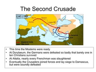 The Second Crusade This time the Moslems were ready At Dorylaeum, the Germans were defeated so badly that barely one in ten Christians survived At Attalia, nearly every Frenchman was slaughtered Eventually the Crusaders joined forces and lay siege to Damascus, but were soundly defeated 