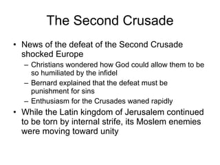 The Second Crusade News of the defeat of the Second Crusade shocked Europe Christians wondered how God could allow them to be so humiliated by the infidel Bernard explained that the defeat must be punishment for sins Enthusiasm for the Crusades waned rapidly While the Latin kingdom of Jerusalem continued to be torn by internal strife, its Moslem enemies were moving toward unity 