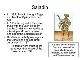 Saladin In 1175, Saladin brought Egypt and Moslem Syria under one rule In 1185, he signed a four-year truce with the Latin kingdom but the Christians violated it by attacking a Moslem caravan and capturing Saladin’s sister He declared a holy war against the Christians and captured Jerusalem in 1187 His terms were much more generous than those of the Crusaders in 1099 Saladin: one of the few Crusade personalities generally described favorably by both Eastern and Western sources 