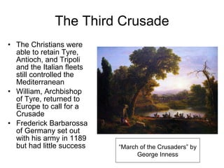 The Third Crusade The Christians were able to retain Tyre, Antioch, and Tripoli and the Italian fleets still controlled the Mediterranean William, Archbishop of Tyre, returned to Europe to call for a Crusade Frederick Barbarossa of Germany set out with his army in 1189 but had little success “ March of the Crusaders” by George Inness 
