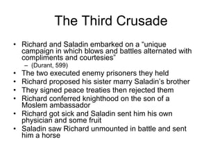 The Third Crusade Richard and Saladin embarked on a “unique campaign in which blows and battles alternated with compliments and courtesies”  (Durant, 599) The two executed enemy prisoners they held Richard proposed his sister marry Saladin’s brother They signed peace treaties then rejected them Richard conferred knighthood on the son of a Moslem ambassador Richard got sick and Saladin sent him his own physician and some fruit Saladin saw Richard unmounted in battle and sent him a horse 
