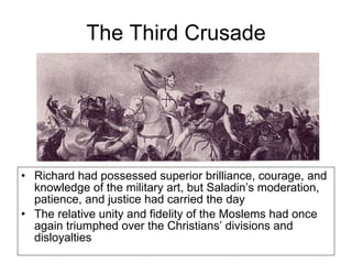 The Third Crusade Richard had possessed superior brilliance, courage, and knowledge of the military art, but Saladin’s moderation, patience, and justice had carried the day The relative unity and fidelity of the Moslems had once again triumphed over the Christians’ divisions and disloyalties 