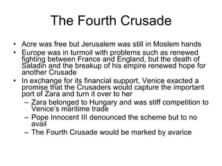 The Fourth Crusade Acre was free but Jerusalem was still in Moslem hands Europe was in turmoil with problems such as renewed fighting between France and England, but the death of Saladin and the breakup of his empire renewed hope for another Crusade In exchange for its financial support, Venice exacted a promise that the Crusaders would capture the important port of Zara and turn it over to her Zara belonged to Hungary and was stiff competition to Venice’s maritime trade Pope Innocent III denounced the scheme but to no avail The Fourth Crusade would be marked by avarice 