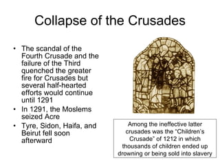 Collapse of the Crusades The scandal of the Fourth Crusade and the failure of the Third quenched the greater fire for Crusades but several half-hearted efforts would continue until 1291 In 1291, the Moslems seized Acre Tyre, Sidon, Haifa, and Beirut fell soon afterward Among the ineffective latter crusades was the “Children’s Crusade” of 1212 in which thousands of children ended up drowning or being sold into slavery 