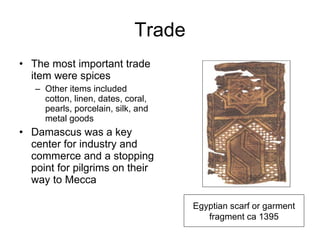 Trade The most important trade item were spices Other items included cotton, linen, dates, coral, pearls, porcelain, silk, and metal goods Damascus was a key center for industry and commerce and a stopping point for pilgrims on their way to Mecca Egyptian scarf or garment fragment ca 1395 