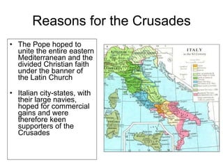 Reasons for the Crusades The Pope hoped to unite the entire eastern Mediterranean and the divided Christian faith under the banner of the Latin Church Italian city-states, with their large navies, hoped for commercial gains and were therefore keen supporters of the Crusades 
