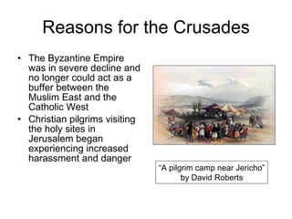 Reasons for the Crusades The Byzantine Empire was in severe decline and no longer could act as a buffer between the Muslim East and the Catholic West Christian pilgrims visiting the holy sites in Jerusalem began experiencing increased harassment and danger “ A pilgrim camp near Jericho” by David Roberts 