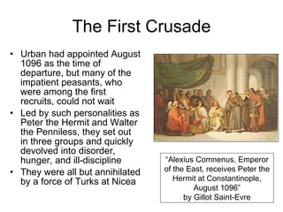 The First Crusade Urban had appointed August 1096 as the time of departure, but many of the impatient peasants, who were among the first recruits, could not wait Led by such personalities as Peter the Hermit and Walter the Penniless, they set out in three groups and quickly devolved into disorder, hunger, and ill-discipline They were all but annihilated by a force of Turks at Nicea “ Alexius Comnenus, Emperor of the East, receives Peter the Hermit at Constantinople, August 1096” by Gillot Saint-Evre 