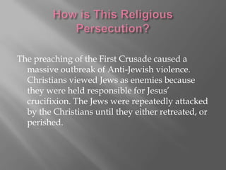 The preaching of the First Crusade caused a
  massive outbreak of Anti-Jewish violence.
  Christians viewed Jews as enemies because
  they were held responsible for Jesus’
  crucifixion. The Jews were repeatedly attacked
  by the Christians until they either retreated, or
  perished.
 