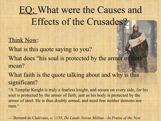 EQ: What were the Causes and
        Effects of the Crusades?
Think Now:
What is this quote saying to you?
What does “his soul is protected by the armor of faith”,
mean?
What faith is the quote talking about and why is this
significant?
“A Templar Knight is truly a fearless knight, and secure on every side, for his
soul is protected by the armor of faith, just as his body is protected by the
armor of steel. He is thus doubly armed, and need fear neither demons nor
men.“

— Bernard de Clairvaux, c. 1135, De Laude Novae Militae—In Praise of the New
 