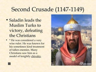 Second Crusade (1147-1149)
• Saladin leads the
Muslim Turks to
victory, defeating
the Christians
• * He was considered a very
wise ruler. He was known for
his sometimes kind treatment
of fallen enemies. Many
Christians saw him as a
model of knightly chivalry.
 