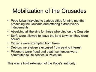 Mobilization of the Crusades
• Pope Urban traveled to various cities for nine months
preaching the Crusade and offering extraordinary
inducements.
• Absolving all the sins for those who died on the Crusade
• Serfs were allowed to leave the land to which they were
bound
• Citizens were exempted from taxes
• Debtors were given a excused from paying interest
• Prisoners were freed and death sentences were
commuted to life service in Palestine
This was a bold extension of the Pope’s authority
 