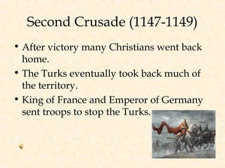Second Crusade (1147-1149)
• After victory many Christians went back
home.
• The Turks eventually took back much of
the territory.
• King of France and Emperor of Germany
sent troops to stop the Turks.
 