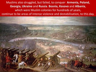 Muslims also struggled, but failed, to conquer Armenia, Poland,
Georgia, Ukraine and Russia. Bosnia, Kosovo and Albania,
which were Muslim colonies for hundreds of years,
continue to be areas of intense violence and destabilisation, to this day.
 