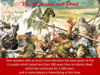 One wonders why so much more attention has been given to the
Crusades which lasted less than 200 years than to Islamic Jihad,
which has continued for 1,400 years,
and in some places is intensifying at this time.
 