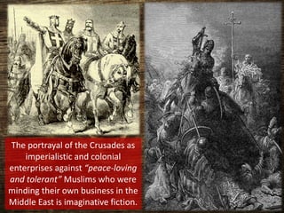 The portrayal of the Crusades as
imperialistic and colonial
enterprises against “peace-loving
and tolerant” Muslims who were
minding their own business in the
Middle East is imaginative fiction.
 
