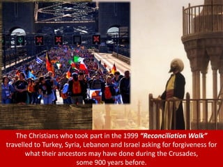 The Christians who took part in the 1999 “Reconciliation Walk”
travelled to Turkey, Syria, Lebanon and Israel asking for forgiveness for
what their ancestors may have done during the Crusades,
some 900 years before.
 