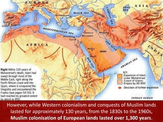 However, while Western colonialism and conquests of Muslim lands
lasted for approximately 130 years, from the 1830s to the 1960s,
Muslim colonisation of European lands lasted over 1,300 years.
 