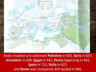 Arabs invaded and colonised Palestine in 633, Syria in 637,
Jerusalem in 638, Egypt in 641, Persia beginning in 642,
Spain in 711, Sicily in 827,
and Rome was conquered and sacked in 846.
 