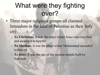 What were they fighting
over?
• Three major religious groups all claimed
Jerusalem in the land of Palestine as their holy
city.
– To Christians, it was the place where Jesus was crucified
and ascended to heaven
– To Muslims, it was the place where Muhammad ascended
to heaven
– To Jews, it was the site of the ancient temple built by
Solomon
 