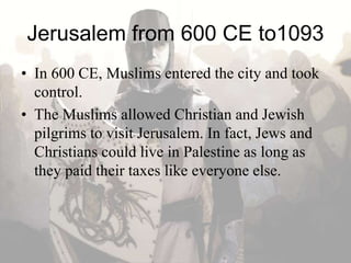 Jerusalem from 600 CE to1093
• In 600 CE, Muslims entered the city and took
control.
• The Muslims allowed Christian and Jewish
pilgrims to visit Jerusalem. In fact, Jews and
Christians could live in Palestine as long as
they paid their taxes like everyone else.
 