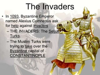The Invaders
• In 1093, Byzantine Emperor
named Alexius Comnenus ask
for help against invaders
– THE INVADERS: The Seljuk
Turks.
– The Muslim Turks were
trying to take over the
Byzantine capital of
CONSTANTINOPLE
 