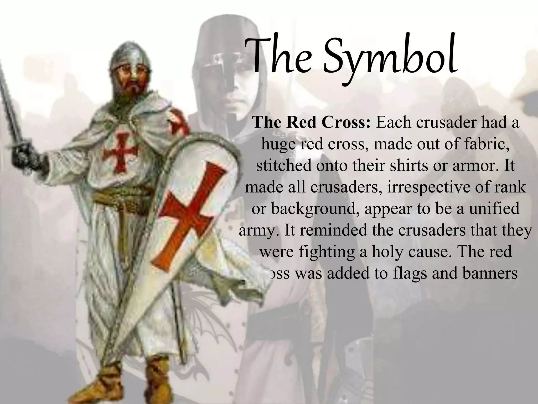 The Symbol
The Red Cross: Each crusader had a
huge red cross, made out of fabric,
stitched onto their shirts or armor. It
made all crusaders, irrespective of rank
or background, appear to be a unified
army. It reminded the crusaders that they
were fighting a holy cause. The red
cross was added to flags and banners
 