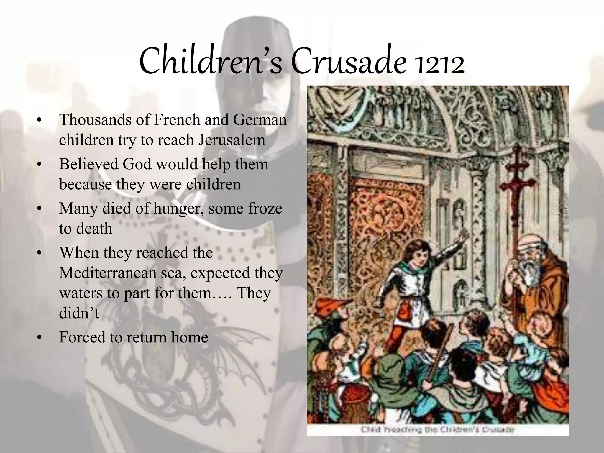 Children’s Crusade 1212
• Thousands of French and German
children try to reach Jerusalem
• Believed God would help them
because they were children
• Many died of hunger, some froze
to death
• When they reached the
Mediterranean sea, expected they
waters to part for them…. They
didn’t
• Forced to return home
 
