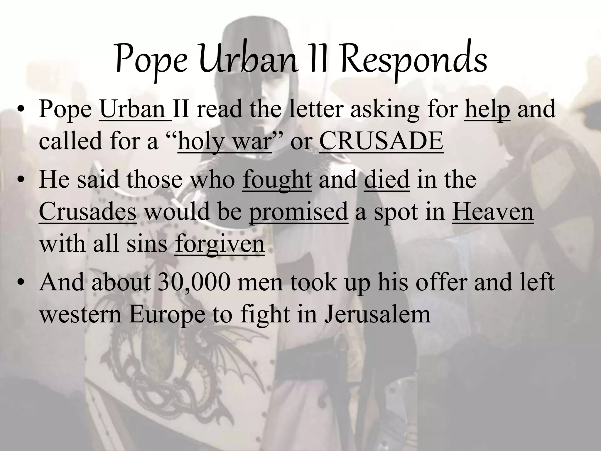 Pope Urban II Responds
• Pope Urban II read the letter asking for help and
called for a “holy war” or CRUSADE
• He said those who fought and died in the
Crusades would be promised a spot in Heaven
with all sins forgiven
• And about 30,000 men took up his offer and left
western Europe to fight in Jerusalem
 