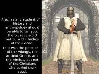 Also, as any student of
history and
anthropology should
be able to tell you,
the crusaders did
not burn the bodies
of their dead.
That was the practice
of the Vikings, the
ancient Greeks and
the Hindus, but not
of the Christians
who buried their
dead.
 