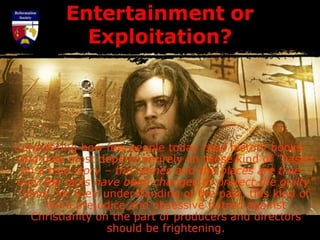 Entertainment or
Exploitation?
Considering how few people today read history books,
and how most depend entirely on these kind of “based
on a true story – the names and the places are true –
only the facts have been changed to protect the guilty”
films, for their understanding of the past, this kind of
blind prejudice and obsessive hatred against
Christianity on the part of producers and directors
should be frightening.
 