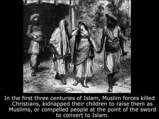 In the first three centuries of Islam, Muslim forces killed
Christians, kidnapped their children to raise them as
Muslims, or compelled people at the point of the sword
to convert to Islam.
 