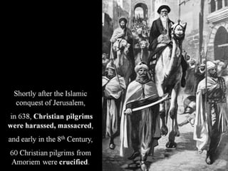 Shortly after the Islamic
conquest of Jerusalem,
in 638, Christian pilgrims
were harassed, massacred,
and early in the 8th Century,
60 Christian pilgrims from
Amoriem were crucified.
 