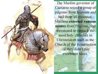 The Muslim governor of
Caesarea seized a group of
pilgrims from Iconium and
had them all executed.
Muslims extorted ransom
money from Pilgrims, and
threatened to ransack the
most holy churches in
Christendom such as the
Church of the Resurrection
- if they didn’t pay
exorbitant taxes.
 