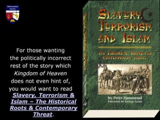 For those wanting
the politically incorrect
rest of the story which
Kingdom of Heaven
does not even hint of,
you would want to read
Slavery, Terrorism &
Islam – The Historical
Roots & Contemporary
Threat.
 