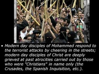 • Modern day disciples of Mohammed respond to
the terrorist attacks by cheering in the streets;
modern day disciples of Christ are deeply
grieved at past atrocities carried out by those
who were "Christians" in name only (the
Crusades, the Spanish Inquisition, etc.).
 
