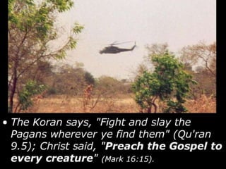 • The Koran says, "Fight and slay the
Pagans wherever ye find them" (Qu'ran
9.5); Christ said, "Preach the Gospel to
every creature" (Mark 16:15).
 