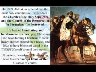 In 1009, Al-Hakim ordered that the
most holy churches in Christendom –
the Church of the Holy Sepulchre
and the Church of the Resurrection
in Jerusalem - be destroyed.
He heaped humiliating and
burdensome decrees upon Christians
and Jews forcing Christians to wear
heavy crosses around their necks, and
Jews to have blocks of wood in the
shape of a calf around their necks.
Ultimately, he ordered Christians and
Jews to either accept Islam or flee
his areas of control.
 