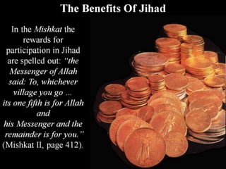 The Benefits Of Jihad
In the Mishkat the
rewards for
participation in Jihad
are spelled out: “the
Messenger of Allah
said: To, whichever
village you go …
its one fifth is for Allah
and
his Messenger and the
remainder is for you.”
(Mishkat II, page 412).
 