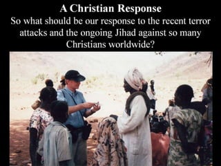 A Christian Response
So what should be our response to the recent terror
attacks and the ongoing Jihad against so many
Christians worldwide?
 