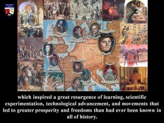which inspired a great resurgence of learning, scientific
experimentation, technological advancement, and movements that
led to greater prosperity and freedoms than had ever been known in
all of history.
 