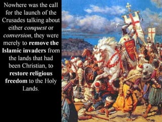 Nowhere was the call
for the launch of the
Crusades talking about
either conquest or
conversion, they were
merely to remove the
Islamic invaders from
the lands that had
been Christian, to
restore religious
freedom to the Holy
Lands.
 