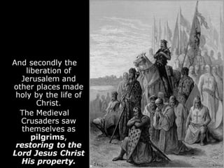 And secondly the
liberation of
Jerusalem and
other places made
holy by the life of
Christ.
The Medieval
Crusaders saw
themselves as
pilgrims,
restoring to the
Lord Jesus Christ
His property.
 