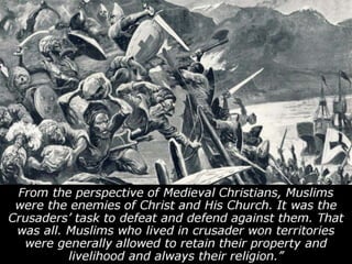 From the perspective of Medieval Christians, Muslims
were the enemies of Christ and His Church. It was the
Crusaders’ task to defeat and defend against them. That
was all. Muslims who lived in crusader won territories
were generally allowed to retain their property and
livelihood and always their religion.”
 