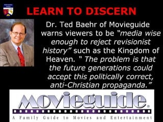 LEARN TO DISCERN
Dr. Ted Baehr of Movieguide
warns viewers to be “media wise
enough to reject revisionist
history” such as the Kingdom of
Heaven. “ The problem is that
the future generations could
accept this politically correct,
anti-Christian propaganda.”
 