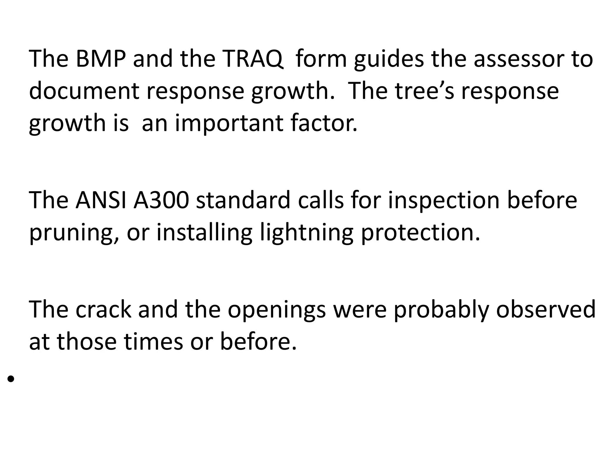 The BMP and the TRAQ form guides the assessor to
document response growth. The tree’s response
growth is an important factor.
The ANSI A300 standard calls for inspection before
pruning, or installing lightning protection.
The crack and the openings were probably observed
at those times or before.
•
 